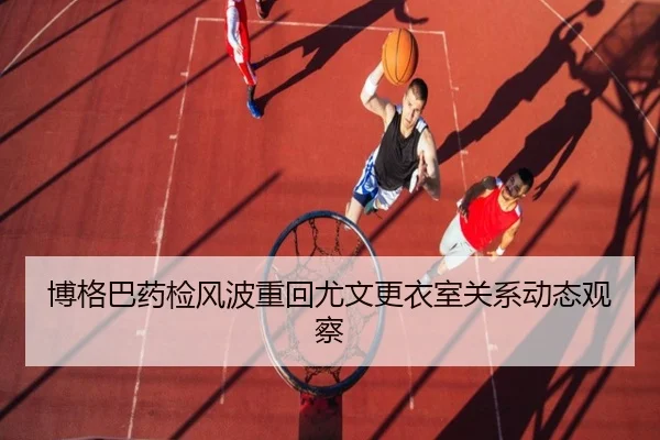 博格巴药检风波重回尤文更衣室关系动态观察